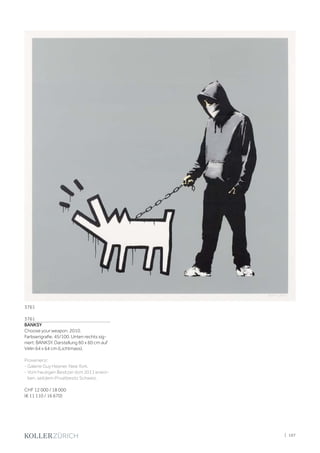 3761
BANKSY
Choose your weapon. 2010.
Farbserigrafie. 45/100. Unten rechts sig-
niert: BANKSY. Darstellung 60 x 60 cm auf
Vélin 64 x 64 cm (Lichtmass).
Provenienz:
- Galerie Guy Hepner, New York.
- Vom heutigen Besitzer dort 2011 erwor-
ben, seitdem Privatbesitz Schweiz.
CHF 12 000 / 18 000
(€ 11 110 / 16 670)
3761
| 107
 