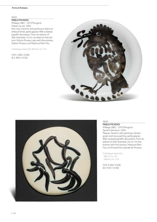 3633
PABLO PICASSO
(Málaga 1881 - 1973 Mougins)
Oiseau au ver. 1952.
Ash-tray. Ceramic with painting in black on
white enamel, partly glazed. With oxidised
paraffin decoration. From an edition of
500. Diameter 15 cm. Incribed on the bot-
tom: Edition Picasso, also with the stamps:
Edition Picasso und Madoura Plein Feu.
Catalogue raisonné: Ramié, no. 173.
CHF 1 500 / 2 500
(€ 1 390 / 2 310)
3634
PABLO PICASSO
(Málaga 1881 - 1973 Mougins)
Quatre danseurs. 1956.
Plaque. Ceramic with painting in brown,
green and ivory painting, partly glazed.
With oxidised paraffin decoration. From an
edition of 450. Diameter 25 cm. On the
bottom with the stamps: Madoura Plein
Feu und Empreinte originale de Picasso.
Catalogue raisonné:
- Bloch, no. 70.
- Ramié, no. 314.
CHF 2 500 / 3 500
(€ 2 310 / 3 240)
| 24
Prints  Multiples
 