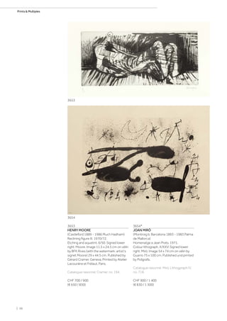 3653
HENRY MOORE
(Castleford 1889 - 1986 Much Hadham)
Reclining figure III. 1970/72.
Etching and aquatint. 6/50. Signed lower
right: Moore. Image 11.5 x 24.5 cm on vélin
by BFK Rives (with the watermark: artist‘s
signet Moore) 29 x 44.5 cm. Published by
Gérard Cramer, Geneva. Printed by Atelier
Lacourière et Frélaut, Paris.
Catalogue raisonné: Cramer, no. 194.
CHF 700 / 900
(€ 650 / 830)
3654*
JOAN MIRÓ
(Montroig b. Barcelona 1893 - 1983 Palma
de Mallorca)
Homenatge a Jean Prats. 1971.
Colour lithograph. X/XXV. Signed lower
right: Miró. Image 54 x 74 cm on vélin by
Guarro 75 x 100 cm. Published und printed
by Polígrafa.
Catalogue raisonné: Miró, Lithogpraph IV,
no. 718.
CHF 900 / 1 400
(€ 830 / 1 300)
3653
3654
| 36
Prints  Multiples
 