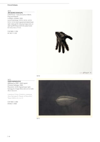3670
JIRI GEORG DOKOUPIL
(1954 Krnov - lives and works in Berlin,
Prag and Madrid)
5 sheets: Untitled. 1993.
Lot of 5 etchings. 13/15. 15/15. 12/15.
5/15. 11/15. Each signed and dated lower
right: dokoupil 93. Varying image sizes on
vélin by BFK Rives (with the watermark)
67 x 61 or 61 x 77 cm.
CHF 800 / 1 200
(€ 740 / 1 110)
3671
YOZO HAMAGUCHI
(Wakayama 1909 - 2000 Japan)
Chinese Cabbage. 1960.
Mezzotint. 14/50. Signed lower right:
hamaguchi. Image 29.8 x 44.5 cm on vélin
39.2 x 53.2 cm.
Literature: Comp. Exhibition catalogue
„Yozo Hamaguchi. Master of Mezzotint“,
Tokyo 1990, p. 61, no. 37.
CHF 900 / 1 400
(€ 830 / 1 300)
3670
3671
| 48
Prints  Multiples
 