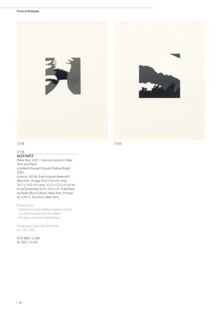 3738
ALEX KATZ
(New York 1927 - lives and works in New
York and Main)
Untitled (House) (Cloud) (Yellow Road).
2001.
Linocut. 42/45. Each signed lower left:
Alex Katz. Image 10.4 x 9.5 cm, resp.
14.7 x 14.5 cm, resp. 12.3 x 12.3 cm on vé-
lin by Somerset 42.6 x 35.2 cm. Published
by Peter Blum Edition, New York. Printed
by John C. Erickson, New York.
Provenance:
- Fabian  Claude Walter Galerie, Zurich
(on the reverse with the label).
- Private collection Switzerland.
Catalogue raisonné: Schröder,
no. 341-343.
CHF 800 / 1 200
(€ 740 / 1 110)
37383738
| 90
Prints  Multiples
 