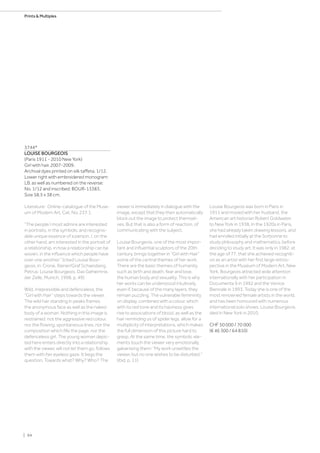 3744*
LOUISE BOURGEOIS
(Paris 1911 - 2010 New York)
Girl with hair. 2007-2009.
Archival dyes printed on silk taffeta. 1/12.
Lower right with embroidered monogram:
LB, as well as numbered on the reverse:
No. 1/12 and inscribed: BOUR-13383.
Size 58.5 x 38 cm.
Literature: Online-catalogue of the Muse-
um of Modern Art, Cat. No. 237.1.
“The people I most admire are interested
in portraits, in the symbolic and recognis-
able unique essence of a person. I, on the
other hand, am interested in the portrait of
a relationship, in how a relationship can be
woven, in the influence which people have
over one another.” (cited Louise Bour-
geois, in: Crone, Rainer/Graf Schaesberg,
Petrus: Louise Bourgeois. Das Geheimnis
der Zelle, Munich, 1998, p. 49)
Wild, irrepressible and defenceless, the
“Girl with Hair” steps towards the viewer.
The wild hair standing in peaks frames
the anonymous face as well as the naked
body of a woman. Nothing in this image is
restrained: not the aggressive red colour,
nor the flowing, spontaneous lines, nor the
composition which fills the page, nor the
defenceless girl. The young woman depic-
ted here enters directly into a relationship
with the viewer, will not let them go, follows
them with her eyeless gaze. It begs the
question, Towards what? Why? Who? The
viewer is immediately in dialogue with the
image, except that they then automatically
block out the image to protect themsel-
ves. But that is also a form of reaction, of
communicating with the subject.
Louise Bourgeois, one of the most impor-
tant and influential sculptors of the 20th
century, brings together in “Girl with Hair”
some of the central themes of her work.
There are the basic themes of humanity,
such as birth and death, fear and love,
the human body and sexuality. This is why
her works can be understood intuitively,
even if, because of the many layers, they
remain puzzling. The vulnerable femininity
on display, combined with a colour, which
with its red tone and its haziness gives
rise to associations of blood, as well as the
hair reminding us of spider legs, allow for a
multiplicity of interpretations, which makes
the full dimension of this picture hard to
grasp. At the same time, the symbolic ele-
ments touch the viewer very emotionally,
galvanising them: “My work unsettles the
viewer, but no one wishes to be disturbed.”
(ibid, p. 11)
Louise Bourgeois was born in Paris in
1911 and moved with her husband, the
American art historian Robert Goldwater,
to New York in 1938. In the 1920s in Paris,
she had already taken drawing lessons, and
had enrolled initially at the Sorbonne to
study philosophy and mathematics, before
deciding to study art. It was only in 1982, at
the age of 77, that she achieved recogniti-
on as an artist with her first large retros-
pective in the Museum of Modern Art, New
York. Bourgeois attracted wide attention
internationally with her participation in
Documenta 9 in 1992 and the Venice
Biennale in 1993. Today she is one of the
most renowned female artists in the world,
and has been honoured with numerous
international solo shows. Louise Bourgeois
died in New York in 2010.
CHF 50 000 / 70 000
(€ 46 300 / 64 810)
| 94
Prints  Multiples
 