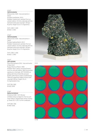 3755*
YAYOI KUSAMA
(Matsumoto 1929 - lives and works in
Tokio)
Pumpkin (red/white). 2013.
Multiple. Casted resin, painted. From an
unkown edition. On the underside with the
stamped name and copyright: © Yayoi
Kusama. Height 10 cm. In original box.
CHF 1 000 / 1 500
(€ 930 / 1 390)
3756*
YAYOI KUSAMA
(Matsumoto 1929 - lives and works in
Tokio)
Pumpkin (yellow/black). 2013.
Multiple. Casted resin, painted. From an
unkown edition. On the underside with the
stamped name and copyright: © Yayoi
Kusama. Height 10 cm. In original box.
CHF 1 000 / 1 500
(€ 930 / 1 390)
3757*
JEFF KOONS
(York/Pennsylvania 1955 - lives and works
in New York)
Puppy (Hecho a Mano). 1992.
Multiple. Resin, plastic and dried flowers.
From an unknown edition. With the printed
signature on the base: JEFF KOONS, as
well as with the printed title and year:
PUPPY 1992 Hecho a Mano. Published by
TAMCB Guggenheim Bilbao Museo (with
copyright stamp). Height 19 cm.
In original plastic box.
CHF 700 / 900
(€ 650 / 830)
3758*
PAOLO SCHEGGI
(Florence 1940 - 1971 Rome)
Untitled. Colour screeprint. From an unk-
nown edition. Signed lower centre: Scheg-
gi. Sheet 29.7 x 29.7 on thin cardboard.
CHF 500 / 700
(€ 460 / 650)
3757
3758
| 105
 