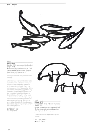 3759*
JULIAN OPIE
(London 1958 - lives and works in London)
Carp 1. 2015.
Multiple. Powder coated aluminium. 17/25.
On the reverse with an incised signature:
Julian Opie. 87.5 x 88 x 0.4 cm.
Catalogue raisonné: www.julianopie.com/
Multiple.
„This series uses elements that define the
space they are in. In themselves they are
not particularly interesting, at least not
in the way that I have drawn them. The
interest comes from the space they define
and the movement they suggest, the way
they bend and animate the white of the
wall. I have also made films of some of
these subjects allowing the fish or boats
or sheep to create an endlessly changing
composition that essentially remains the
same, a narrative without beginning or
end.“ (Julian Opie: Alan Cristea Gallery, ar-
tist website: http://www.julianopie.com/#/
text/catalogue/3823).
CHF 3 000 / 5 000
(€ 2 780 / 4 630)
3760*
JULIAN OPIE
(London 1958 - lived and works in London)
Sheep 2. 2015.
Multiple. Powder coated aluminium. 17/25.
On the reverse with an incised signature:
Julian Opie. 45.9 x 86.8 x 0.4 cm.
Catalogue raisonné: www.julianopie.com/
Multiple.
CHF 4 000 / 6 000
(€ 3 700 / 5 560)
| 106
Prints  Multiples
 