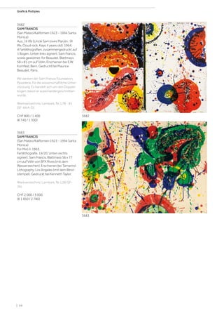 3682
SAM FRANCIS
(San Mateo/Kalifornien 1923 - 1994 Santa
Monica)
Aus: 1¢ life (Uncle Sam loves Marylin, 1¢
life, Cloud rock, Kayo 4 years old). 1964.
4 Farblithografien, zusammengedruckt auf
1 Bogen. Unten links signiert: Sam Francis,
sowie gewidmet: for Beaudet. Blattmass
58 x 81 cm auf Vélin. Erschienen bei E.W.
Kornfeld, Bern. Gedruckt bei Maurice
Beaudet, Paris.
Wir danken der Sam Francis Foundation,
Pasadena, für die wissenschaftliche Unter-
stützung. Es handelt sich um den Doppel-
bogen, bevor er auseinandergeschnitten
wurde.
Werkverzeichnis: Lembark, Nr. L78 - 81
(SF-84 A-D).
CHF 800 / 1 400
(€ 740 / 1 300)
3683
SAM FRANCIS
(San Mateo/Kalifornien 1923 - 1994 Santa
Monica)
For Miró II. 1963.
Farblithografie. 14/20. Unten rechts
signiert: Sam Francis. Blattmass 56 x 77
cm auf Vélin von BFK Rives (mit dem
Wasserzeichen). Erschienen bei Tamarind
Lithography, Los Angeles (mit dem Blind-
stempel). Gedruckt bei Kenneth Taylor.
Werkverzeichnis: Lembark, Nr. L38 (SF-
36).
CHF 2 000 / 3 000
(€ 1 850 / 2 780)
3682
3683
| 54
Grafik  Multiples
 