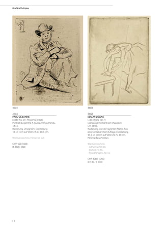 3603
PAUL CÉZANNE
(1839 Aix-en-Provence 1906)
Portrait du peintre A. Guillaumin au Pendu.
1873.
Radierung. Unsigniert. Darstellung
15 x 11 cm auf Vélin 27,5 x 18,5 cm.
Werkverzeichnis: Himer, Nr. C2.
CHF 500 / 600
(€ 460 / 560)
3604
EDGAR DEGAS
(1834 Paris 1917)
Danseuse mettant son chausson.
Um 1892.
Radierung, von der rayierten Platte. Aus
einer unbekannten Auflage. Darstellung
17,9 x 11,8 cm auf Vélin 26,7 x 19 cm.
Minimal Beschnitten.
Werkverzeichnis:
- Adhémar, Nr. 60.
- Delteil, Nr. 36.
- Reed/Shapiro, Nr. 55.
CHF 800 / 1 200
(€ 740 / 1 110)
36043603
| 4
Grafik  Multiples
 