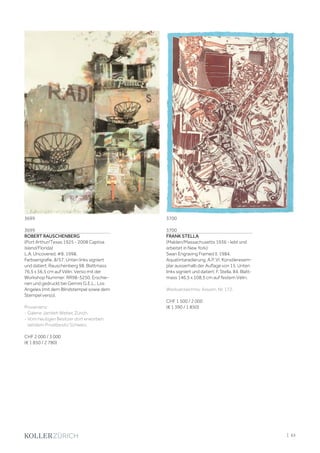3699
ROBERT RAUSCHENBERG
(Port Arthur/Texas 1925 - 2008 Captiva
Island/Florida)
L.A. Uncovered, #8. 1998.
Farbserigrafie. 8/57. Unten links signiert
und datiert: Rauschenberg 98. Blattmass
76,5 x 56,5 cm auf Vélin. Verso mit der
Workshop Nummer: RR98-5250. Erschie-
nen und gedruckt bei Gemini G.E.L., Los
Angeles (mit dem Blindstempel sowie dem
Stempel verso).
Provenienz:
- Galerie Jamileh Weber, Zürich.
- Vom heutigen Besitzer dort erworben,
seitdem Privatbesitz Schweiz.
CHF 2 000 / 3 000
(€ 1 850 / 2 780)
3700
FRANK STELLA
(Malden/Massachusetts 1936 - lebt und
arbeitet in New York)
Swan Engraving Framed II. 1984.
Aquatintaradierung. A.P. VI, Künstlerexem-
plar ausserhalb der Auflage von 15. Unten
links signiert und datiert: F. Stella, 84. Blatt-
mass 146,5 x 108,5 cm auf festem Vélin.
Werkverzeichnis: Axsom, Nr. 172.
CHF 1 500 / 2 000
(€ 1 390 / 1 850)
3699 3700
| 63
 