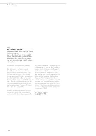 3701
NIKI DE SAINT-PHALLE
(Neuilly-sur-Seine 1930 - 2002 San Diego)
Faucon bleu. 1980.
Lampe. Bemaltes Harz, Metall und Glüh-
birnen. Auf dem Sockel signiert und num-
meriert: NIKI 4/8, sowie am Fuss hinten
mit dem Giesserstempel: Mark R. Haligon.
Höhe 69 cm.
Provenienz: Privatsammlung Schweiz.
Die Bildhauerin und Malerin Niki de
Saint Phalle widmet sich seit Mitte der
1960er Jahren den abstrahierten Nana-
Frauenfiguren mit betont üppigen und
überlebensgrossen Formen, verspielt und
bunt bemalt. Mit ihren „Nanas“, aus der
französischen Umgangssprache für „Frau“,
setzt sich die Künstlerin mit der Rolle der
Frau intensiv auseinander. 1968 werden
die Nanas bereits im Museum of Modern
Art in New York ausgestellt.
Aus den Nana-Figuren entstehen zahl-
reiche Kunstwerke und Gegenstände,
welche im öffentlichen Raum anzutreffen
sind; der schwebende „L’Ange Protecteur“
(Schutzengel) im Zürcher Hauptbahnhof,
der wunderbare „Giardino dei Tarocchi“ in
der Toskana von 1979 oder der Strawinski-
Brunnen im Centre Pompidou in Paris,
welchen sie 1982 in Zusammenarbeit mit
Jean Tinguely gestaltet. Das Motiv der
Nana durchzieht ihr gesamtes Oeuvre
und führt dazu, dass sie sich neben der Bil-
denden Kunst auch dem Kunsthandwerk
widmet. So entwirft sie Häuser, Schmuck-
stücke, Möbel und originelle und dekorati-
ve Einrichtungsgegenstände, wie die hier
angebotene Lampe.
CHF 20 000 / 30 000
(€ 18 520 / 27 780)
| 64
Grafik  Multiples
 