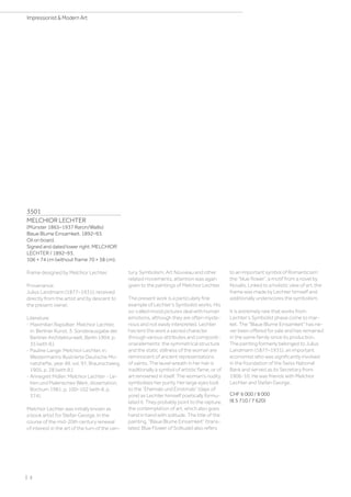 3501
MELCHIOR LECHTER
(Münster 1865–1937 Raron/Wallis)
Blaue Blume Einsamkeit. 1892–93.
Oil on board.
Signed and dated lower right: MELCHIOR
LECHTER / 1892–93.
106 × 74 cm (without frame 70 × 38 cm).
Frame designed by Melchior Lechter.
Provenance:
Julius Landmann (1877–1931), received
directly from the artist and by descent to
the present owner.
Literature:
- Maximilian Rapsilber: Melchior Lechter,
in: Berliner Kunst, 3. Sonderausgabe der
Berliner Architekturwelt, Berlin 1904, p.
35 (with ill.).
- Pauline Lange: Melchior Lechter, in:
Westermanns Illustrierte Deutsche Mo-
natshefte, year 49, vol. 97, Braunschweig
1905, p. 28 (with ill.).
- Annegret Müller: Melchior Lechter - Le-
ben und Malerisches Werk, dissertation,
Bochum 1981, p. 100–102 (with ill. p.
374).
Melchior Lechter was initially known as
a book artist for Stefan George. In the
course of the mid-20th century renewal
of interest in the art of the turn of the cen-
tury, Symbolism, Art Nouveau and other
related movements, attention was again
given to the paintings of Melchior Lechter.
The present work is a particularly fine
example of Lechter's Symbolist works. His
so-called mood pictures deal with human
emotions, although they are often myste-
rious and not easily interpreted. Lechter
has lent the work a sacred character
through various attributes and compositi-
onal elements: the symmetrical structure
and the static stillness of the woman are
reminiscent of ancient representations
of saints. The laurel wreath in her hair is
traditionally a symbol of artistic fame, or of
art renowned in itself. The woman's nudity
symbolises her purity. Her large eyes look
to the “Ehemals und Einstmals” (days of
yore) as Lechter himself poetically formu-
lated it. They probably point to the rapture,
the contemplation of art, which also goes
hand in hand with solitude. The title of the
painting, “Blaue Blume Einsamkeit” (trans-
lated: Blue Flower of Solitude) also refers
to an important symbol of Romanticism:
the “blue flower”, a motif from a novel by
Novalis. Linked to a holistic view of art, the
frame was made by Lechter himself and
additionally underscores the symbolism.
It is extremely rare that works from
Lechter's Symbolist phase come to mar-
ket. The Blaue Blume Einsamkeit has ne-
ver been offered for sale and has remained
in the same family since its production.
The painting formerly belonged to Julius
Landmann (1877–1931), an important
economist who was significantly involved
in the foundation of the Swiss National
Bank and served as its Secretary from
1906-10. He was friends with Melchior
Lechter and Stefan George.
CHF 6 000 / 8 000
(€ 5 710 / 7 620)
| 2
Impressionist  Modern Art
 