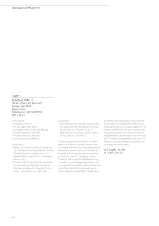 3503*
LOVIS CORINTH
(Tapiau 1858–1925 Zandvoort)
Female nude. 1885.
Oil on canvas.
Signed upper right: CORINTH.
90.5 × 56 cm.
Provenance:
- W. Becker, Munich.
- Ms. Dr. Lippmann, Berlin.
- Dr. Walter Müller, Grube Ilse (1926).
- Private collection, Dresden.
- Private collection, Hessen.
- German private collection.
Exhibitions:
- Berlin 1926, Lovis Corinth, Ausstellung
von Gemälden und Aquarellen zu seinem
Gedächtnis, Nationalgalerie, no. 11.
- Kassel 1926, Lovis Corinth, Kunstverein
Kassel, no. 3.
- Dresden 1927, Lovis Corinth, Gedächt-
nis-Ausstellung: Gemälde, Aquarelle,
Zeichnung, Aquarelle, Graphik, Sächsi-
scher Kunstverein, no. 4 (with ill.).
Literature:
- Charlotte Berend-Corinth: Die Gemälde
von Lovis Corinth. Werkkatalog, Munich
1958, p. 56, no. 25 (with ill. p. 271).
- Alfred Rohde: Der junge Corinth, Berlin
1941, p. 50, no. 29 (with ill.).
The painting presented here is the 25th
work in the œuvre of Lovis Corinth in his
catalogue raisonné and is therefore one of
the artist’s earliest works. It is the first por-
trayal by Corinth of a female viewed from
behind and one of his very first nudes.
Corinth's fascination for the female body
— nude, and preferably voluptuous — ac-
companied the artist throughout his entire
work. The Dutch Masters served as his
role models, especially Peter Paul Rubens,
an affinity that had already been noticed
by Corinth's contemporaries. When one
looks at the numerous nude depictions of
Charlotte Berend in the artist's work, and
his obsession with the precision of form
and preference for the white, smooth skin
of his models, the parallels to the work of
Rubens, also perceptible in our work, can
no longer be overlooked.
CHF 20 000 / 30 000
(€ 19 050 / 28 570)
| 6
Impressionist  Modern Art
 