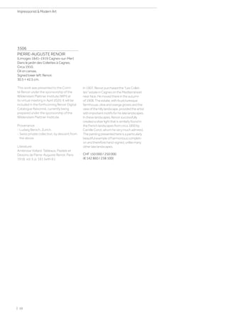 3506
PIERRE-AUGUSTE RENOIR
(Limoges 1841–1919 Cagnes-sur-Mer)
Dans le jardin des Collettes à Cagnes.
Circa 1910.
Oil on canvas.
Signed lower left: Renoir.
30.5 × 42.5 cm.
This work was presented to the Comi-
té Renoir under the sponsorship of the
Wildenstein Plattner Institute (WPI) at
its virtual meeting in April 2020. It will be
included in the forthcoming Renoir Digital
Catalogue Raisonné, currently being
prepared under the sponsorship of the
Wildenstein Plattner Institute.
Provenance:
- Ludwig Bersch, Zurich.
- Swiss private collection, by descent from
the above.
Literature:
Ambroise Vollard: Tableaux, Pastels et
Dessins de Pierre-Auguste Renoir, Paris
1918, vol. II, p. 161 (with ill.).
In1907,RenoirpurchasedtheLesCollet-
tesestateinCagnesontheMediterranean
nearNice.Hemovedthereintheautumn
of1908.Theestate,withitspicturesque
farmhouse,oliveandorangegrovesandthe
viewofthehillylandscape,providedtheartist
withimportantmotifsforhislatelandscapes.
Intheselandscapes,Renoirsuccessfully
createdasilverlightthatissimilarlyfoundin
theFrenchlandscapesfromcirca1850by
CamilleCorot,whomheverymuchadmired.
Thepaintingpresentedhereisaparticularly
beautifulexampleofharmoniouscompleti-
onandthereforehand-signed,unlikemany
otherlatelandscapes.
CHF 150 000 / 250 000
(€ 142 860 / 238 100)
| 10
Impressionist  Modern Art
 