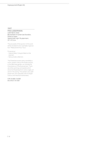 3507
MAX LIEBERMANN
(1847 Berlin 1935)
Blumenbeet im Garten des Künstlers.
Pastel on paper.
Signed lower right: MLiebermann.
31 × 37.5 cm.
The proceeds of the auction of this work
will be donated to the charitable organiza-
tion Médicament Pour Tous.
Provenance:
- Galerie Abels, Cologne (label on the
reverse).
- Swiss private collection.
The flowerbed shown here is probably a
north-eastern view of the flower terrace
in the Wannsee garden, as indicated by
the presence of the blue pansies. There
are other paintings and pastels which
show the flowerbed from other angles, all
done in the spring. The pastel is very well-
preserved, and captivates with its bright
colours and intense brushstrokes.
CHF 25 000 / 35 000
(€ 23 810 / 33 330)
| 12
Impressionist  Modern Art
 