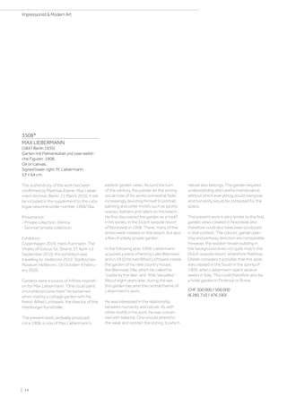 3508*
MAX LIEBERMANN
(1847 Berlin 1935)
Garten mit Palmenkübel und zwei weibli-
che Figuren. 1908.
Oil on canvas.
Signed lower right: M. Liebermann.
53 × 64 cm.
The authenticity of the work has been
confirmed by Matthias Eberle, Max Lieber-
mann Archive, Berlin, 21 March 2016. It will
be included in the supplement to the cata-
logue raisonné under number 1908/36a.
Provenance:
- Private collection, Vienna.
- German private collection.
Exhibition:
Copenhagen 2019, Hans Purrmann. The
Vitality of Colour, GL Strand, 27 April–15
September 2019; this exhibition was
travelling to: Heilbronn 2019, Städtisches
Museum Heilbronn, 19 October–9 Febru-
ary 2020.
Gardens were a source of infinite inspirati-
on for Max Liebermann. “One could paint
a hundred pictures here he exclaimed
when visiting a cottage garden with his
friend Alfred Lichtwark, the director of the
Hamburger Kunsthalle.
The present work, probably produced
circa 1908, is one of Max Liebermann’s
earliest garden views. Around the turn
of the century, the painter let the strong
social note of his works somewhat fade,
increasingly devoting himself to portrait
painting and other motifs such as sports
scenes, bathers and riders on the beach.
He first discovered the garden as a motif
in his sixties, in the Dutch seaside resort
of Noordwijk in 1908. There, many of the
works were created on the beach, but also
a few of a likely private garden.
In the following year, 1909, Liebermann
acquired a piece of land by Lake Wannsee,
and in 1910 he had Alfred Lichtwark create
the garden of his new country house,
the Wannsee Villa, which he called his
castle by the lake and “little Versailles.
About eight years later, during the war,
this garden became the central theme of
Liebermann's work.
He was interested in the relationship
between humanity and nature. As with
other motifs in his work, he was concer-
ned with balance. One should attend to
the weak and restrain the strong, to which
nature also belongs. The garden requires
understanding and careful maintenance,
without which everything would overgrow
and humanity would be contested for the
space.
The present work is very similar to the first
garden views created in Noordwijk and
therefore could also have been produced
in that context. The colours, garden plan-
ting and pathway direction are comparable.
However, the reddish-brown building in
the background does not quite match the
Dutch seaside resort, wherefore Matthias
Eberle considers it possible that this work
was created in the South in the spring of
1909, when Liebermann spent several
weeks in Italy. This could therefore also be
a hotel garden in Florence or Rome.
CHF 300 000 / 500 000
(€ 285 710 / 476 190)
| 14
Impressionist  Modern Art
 