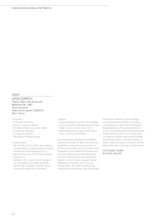 3503*
LOVIS CORINTH
(Tapiau 1858–1925 Zandvoort)
Weiblicher Akt. 1885.
Öl auf Leinwand.
Oben rechts signiert: CORINTH.
90,5 × 56 cm.
Provenienz:
- W. Becker, München.
- Frau Dr. Lippmann, Berlin.
- Dr. Walter Müller, Grube Ilse (1926).
- Privatbesitz Dresden.
- Privatbesitz Hessen.
- Deutsche Privatsammlung.
Ausstellungen:
- Berlin 1926, Lovis Corinth, Ausstellung
von Gemälden und Aquarellen zu seinem
Gedächtnis, Nationalgalerie, Nr. 11.
- Kassel 1926, Lovis Corinth, Kunstverein
Kassel, Nr. 3.
- Dresden 1927, Lovis Corinth, Gedächt-
nis-Ausstellung: Gemälde, Aquarelle,
Zeichnung, Aquarelle, Graphik, Sächsi-
scher Kunstverein, Nr. 4 (mit Abb.).
Literatur:
- Charlotte Berend-Corinth: Die Gemälde
von Lovis Corinth. Werkkatalog, München
1958, S. 56, Nr. 25 (mit Abb. S. 271).
- Alfred Rohde: Der junge Corinth, Berlin
1941, S. 50, Nr. 29 (mit Abb.).
Das vorliegende Gemälde wird im Werk-
verzeichnis als das 25. Werk Lovis Corinths
aufgeführt und gehört somit zu den frü-
hesten des Künstlers. Es ist Corinths erste
Darstellung einer weiblichen Rückansicht
und einer seiner ersten Akte überhaupt.
Corinths Faszination für den weiblichen,
nackten, und am besten üppigen Körper
begleitet den Künstler durch sein ge-
samtes Werk. Als Vorbild fungieren die
niederländischen Meister, allen voran Peter
Paul Rubens. Bereits Corinths Zeitge-
nossen bemerken die Nähe zu Rubens
und spätestens, wenn seine zahlreichen
Aktdarstellungen Charlotte Berend Co-
rinths, und die Besessenheit des Künstlers
für die Präzision der Form und die Liebe
zur weissen, glatten Haut seiner Modelle
betrachted werden, sind die Parallelen zu
Rubens Werk, die auch in unserem Gemäl-
de spürbar sind, nicht mehr zu übersehen.
CHF 20 000 / 30 000
(€ 19 050 / 28 570)
| 6
Impressionismus  Klassische Moderne
 