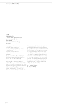 3514*
RAOUL DUFY
(Le Havre 1877–1953 Forcalquier)
Saint-Jeannet. 1920-25.
Oil on canvas.
Signed lower right: Raoul Dufy.
46 × 55 cm.
Provenance:
- Auction, Paris, 1926, no. 41.
- Auction, Stuttgart, 27–28 November
1956, no. 243.
- German private collection.
Literature:
Maurice Lafaille: Raoul Dufy. Catalogue
raisonné de l'œuvre peint, Geneva 1973,
vol. II, p. 144, no. 585 (with b/w ill.).
Saint-Jeannet is a beautiful village in
southern France, located near Vence in the
Alpes-Maritimes and situated halfway up a
hillside. During various short visits between
1920 and 1927, Raoul Dufy produced at
least 11 oil paintings of the village and
about the same number of watercolours.
The picturesque landscape with its vi-
neyards and the beautiful houses inspired
Dufy and provided a location that attracted
time and again. Dufy's major breakthrough
as a recognised artist began in the early/
mid-1920s. His style was then established.
The present work was created at that time
and shows a comparatively close-up view
of the village hill. In a style that was already
secure, Dufy creates a dynamic landscape
by purposely employing individual brush-
strokes to render a fantastic view of the
village and its surroundings.
CHF 50 000 / 80 000
(€ 47 620 / 76 190)
| 22
Impressionist  Modern Art
 