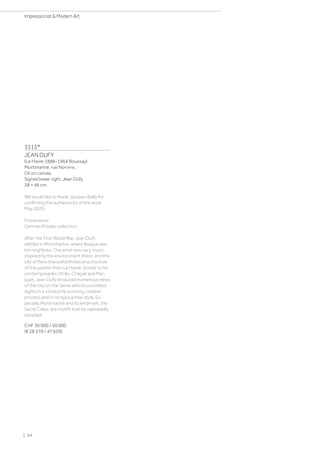 3515*
JEAN DUFY
(Le Havre 1888–1964 Boussay)
Montmartre, rue Norvins.
Oil on canvas.
Signed lower right: Jean Dufy.
38 × 46 cm.
We would like to thank Jacques Bailly for
confiming the authenticity of the work,
May 2020.
Provenance:
German Private collection.
After the First World War, Jean Dufy
settled in Montmartre, where Braque was
his neighbour. The artist was very much
inspired by the environment there, and the
city of Paris thenceforth became the love
of the painter from Le Havre. Similar to his
contemporaries Utrillo, Chagall and Mar-
quet, Jean Dufy produced numerous views
of the city on the Seine with its countless
sights in a constantly evolving creative
process and in his typical free style. Es-
pecially Montmartre and its landmark, the
Sacré Cœur, are motifs that he repeatedly
adopted.
CHF 30 000 / 50 000
(€ 28 570 / 47 620)
| 24
Impressionist  Modern Art
 