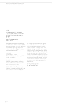 3506
PIERRE-AUGUSTE RENOIR
(Limoges 1841–1919 Cagnes-sur-Mer)
Dans le jardin des Collettes à Cagnes.
Um 1910.
Öl auf Leinwand.
Unten links signiert: Renoir.
30,5 × 42,5 cm.
Dieses Werk wurde dem Comité Renoir
des Wildenstein-Plattner-Instituts (WPI)
bei seinem virtuellen Treffen im April 2020
vorgestellt. Es wird in den demnächst
erscheinenden Renoir Digital Catalogue
Raisonné aufgenommen.
Provenienz:
- Ludwig Bersch, Zürich.
- Schweizer Privatsammlung, durch Erb-
schaft von obigem.
Literatur:
Ambroise Vollard: Tableaux, Pastels et
Dessins de Pierre-Auguste Renoir, Paris
1918, Bd. II, S. 161 (mit Abb.).
1907 kauft Renoir das Anwesen Les
Collettes in Cagnes am Mittelmeer in der
Nähe von Nizza. Im Herbst 1908 zieht
er dorthin um. Das Anwesen mit seinem
malerischen Bauernhaus, seinen Oliven-
und Orangenhainen und dem Ausblick
auf die hügelige Landschaft bietet dem
Künstler wichtige Motive für seine späten
Landschaften. In diesen gelingt es Renoir,
ein ähnlich silbernes Licht zu erzeugen wie
es Camille Corot, den er sehr verehrt, in
seinen Landschaften Frankreichs um 1850
darstellt. Das hier angebotene Gemälde ist
ein besonders schönes Beispiel, stimmig
abgeschlossen und daher im Gegensatz
zu vielen anderen späten Landschaften
handsigniert.
CHF 150 000 / 250 000
(€ 142 860 / 238 100)
| 10
Impressionismus  Klassische Moderne
 