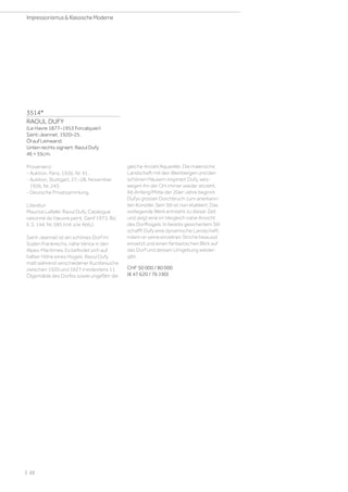 3514*
RAOUL DUFY
(Le Havre 1877–1953 Forcalquier)
Saint-Jeannet. 1920–25.
Öl auf Leinwand.
Unten rechts signiert: Raoul Dufy.
46 × 55cm.
Provenienz:
- Auktion, Paris. 1926, Nr. 41.
- Auktion, Stuttgart, 27.–28. November
1956, Nr. 243.
- Deutsche Privatsammlung.
Literatur:
Maurice Lafaille: Raoul Dufy. Catalogue
raisonné de l'œuvre peint, Genf 1973, Bd.
II, S. 144, Nr. 585 (mit s/w Abb.).
Saint-Jeannet ist ein schönes Dorf im
Süden Frankreichs, nähe Vence in den
Alpes-Maritimes. Es befindet sich auf
halber Höhe eines Hügels. Raoul Dufy
malt während verschiedener Kurzbesuche
zwischen 1920 und 1927 mindestens 11
Ölgemälde des Dorfes sowie ungefähr die
gleiche Anzahl Aquarelle. Die malerische
Landschaft mit den Weinbergen und den
schönen Häusern inspiriert Dufy, wes-
wegen ihn der Ort immer wieder anzieht.
Ab Anfang/Mitte der 20er-Jahre beginnt
Dufys grosser Durchbruch zum anerkann-
ten Künstler. Sein Stil ist nun etabliert. Das
vorliegende Werk entsteht zu dieser Zeit
und zeigt eine im Vergleich nahe Ansicht
des Dorfhügels. In bereits gesichertem Stil
schafft Dufy eine dynamische Landschaft,
indem er seine einzelnen Striche bewusst
einsetzt und einen fantastischen Blick auf
das Dorf und dessen Umgebung wieder-
gibt.
CHF 50 000 / 80 000
(€ 47 620 / 76 190)
| 22
Impressionismus  Klassische Moderne
 