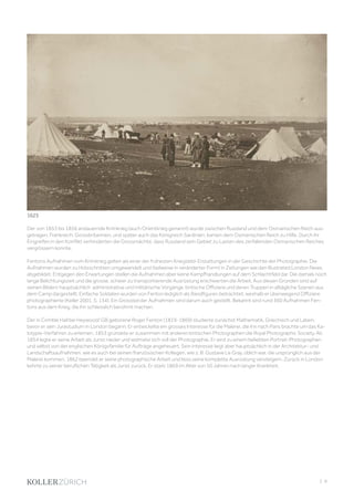 | 9
Der von 1853 bis 1856 andauernde Krimkrieg (auch Orientkrieg genannt) wurde zwischen Russland und dem Osmanischen Reich aus-
getragen. Frankreich, Grossbritannien, und später auch das Königreich Sardinien, kamen dem Osmanischen Reich zu Hilfe. Durch ihr
Eingreifen in den Konflikt verhinderten die Grossmächte, dass Russland sein Gebiet zu Lasten des zerfallenden Osmanischen Reiches
vergrössern konnte.
Fentons Aufnahmen vom Krimkrieg gelten als einer der frühesten Kriegsbild-Erstattungen in der Geschichte der Photographie. Die
Aufnahmen wurden zu Holzschnitten umgewandelt und (teilweise in veränderter Form) in Zeitungen wie den Illustrated London News
abgebildet. Entgegen den Erwartungen stellen die Aufnahmen aber keine Kampfhandlungen auf dem Schlachtfeld dar. Die damals noch
lange Belichtungszeit und die grosse, schwer zu transportierende Ausrüstung erschwerten die Arbeit. Aus diesen Gründen sind auf
seinen Bildern hauptsächlich administrative und militärische Vorgänge, britische Offiziere und deren Truppen in alltägliche Szenen aus
dem Camp dargestellt. Einfache Soldaten wurden von Fenton lediglich als Randfiguren betrachtet, weshalb er überwiegend Offiziere
photographierte (Keller 2001, S. 134). Ein Grossteil der Aufnahmen sind darum auch gestellt. Bekannt sind rund 360 Aufnahmen Fen-
tons aus dem Krieg, die ihn schliesslich berühmt machen.
Der in Crimble Hall bei Heywood/ GB geborene Roger Fenton (1819-1869) studierte zunächst Mathematik, Griechisch und Latein,
bevor er sein Jurastudium in London begann. Er entwickelte ein grosses Interesse für die Malerei, die ihn nach Paris brachte um das Ka-
lotypie-Verfahren zu erlernen. 1853 gründete er zusammen mit anderen britischen Photographen die Royal Photographic Society. Ab
1854 legte er seine Arbeit als Jurist nieder und widmete sich voll der Photographie. Er wird zu einem beliebten Portrait-Photographen
und selbst von der englischen Königsfamilie für Aufträge angeheuert. Sein Interesse liegt aber hauptsächlich in der Architektur- und
Landschaftsaufnahmen, wie es auch bei seinen französischen Kollegen, wie z. B. Gustave Le Gray, üblich war, die ursprünglich aus der
Malerei kommen. 1862 beendet er seine photographische Arbeit und liess seine komplette Ausrüstung versteigern. Zurück in London
kehrte zu seiner beruflichen Tätigkeit als Jurist zurück. Er starb 1869 im Alter von 50 Jahren nach langer Krankheit.
1625
 