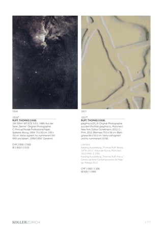 | 117
1916*
RUFF, THOMAS (1958).
16h 30m/-50° (STE 5.01), 1989. Aus der
Serie „Sterne“. Original-Photographie.
C-Print auf Kodak Professional Paper.
Späterer Abzug, 1994. 75 x 50 cm; 100 x
70 cm. Verso signiert, hs. nummeriert XX/
XXV und datiert „1990/1994“. Gerahmt.
CHF 2 000 / 2 500
(€ 1 850 / 2 310)
1917*
RUFF, THOMAS (1958).
jpeg/ma.r.s.03_III. Original-Photographie
aus dem Portfolio jpeg/ma.r.s., München/
New York, Edition Schellmann, 2012. C-
Print. 2012. Bildmass 79,5 x 56 cm; Blatt-
grösse 84 x 59,5 cm. Verso voll signiert
und hs. nummeriert 15/40.
Literatur:
Katalog Ausstellung „Thomas Ruff. Works
1979-2011“. Haus der Kunst. München,
2012 (Abb. S. 239).
Katalog Ausstellung „Thomas Ruff. ma.r.s.“.
Centro de Arte Contemporaneo de Mala-
ga. Malaga 2012.
CHF 1 000 / 1 500
(€ 930 / 1 390)
1916 1917
 