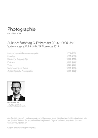 Photographie
Lot 1601- 1920
Auktion: Samstag, 3. Dezember 2016, 10.00 Uhr
Vorbesichtigung: Fr. 25. bis Di. 29. November 2016
Gabriel Müller, M.A.
Tel. +41 44 445 63 40
mueller@kollerauktionen.ch
Historische - und Reisephotographie					1601-1632
Helvetica									1633-1668
Klassische Photographie							1669-1736
Portraits									1737-1827
Varia										1828-1851
Sammlung Michel Comte							1852-1886
Zeitgenössische Photographie						1887-1920
Aus Gestaltungsgründen können einzelne Photographien im Katalog beschnitten abgebildet sein.
Auf unserer Website finden Sie die Abbildungen aller Objekte in unbeschnittenem Zustand:
www.kollerauktionen.ch
English descriptions upon request.
 