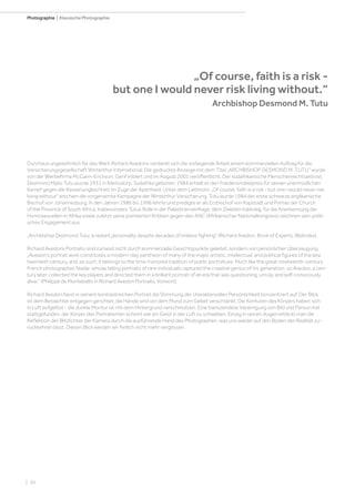 | 50
Photographie | Klassische Photographie
Durchaus ungewöhnlich für das Werk Richard Avedons verdankt sich die vorliegende Arbeit einem kommerziellen Auftrag für die
Versicherungsgesellschaft Winterthur International. Die gedruckte Anzeige mit dem Titel „ARCHBISHOP DESMOND M. TUTU“ wurde
von der Werbefirma McCann-Erickson, Genf initiiert und im August 2001 veröffentlicht. Der südafrikanische Menschenrechtsaktivist
Desmond Mpilo Tutu wurde 1931 in Klerksdorp, Südafrika geboren. 1984 erhielt er den Friedensnobelpreis für seinen unermüdlichen
Kampf gegen die Rassenungleichheit im Zuge der Apartheid. Unter dem Leitmotiv „Of course, faith is a risk - but one I would never risk
living without“ erschien die vorgenannte Kampagne der Winterthur Versicherung. Tutu wurde 1984 der erste schwarze anglikanische
Bischof von Johannesburg. In den Jahren 1986 bis 1996 lehrte und predigte er als Erzbischof von Kapstadt und Primas der Church
of the Province of South Africa. Insbesonders Tutus Rolle in der Palästinenserfrage, dem Zweiten Irakkrieg, für die Anerkennung der
Homosexuellen in Afrika sowie zuletzt seine pointierten Kritiken gegen den ANC (Afrikanischer Nationalkongress) zeichnen sein politi-
sches Engagement aus.
„Archbishop Desmond Tutu; a radiant personality despite decades of tireless fighting“ (Richard Avedon, Book of Experts, Bildindex).
Richard Avedons Portraits sind zumeist nicht durch kommerzielle Gesichtspunkte geleitet, sondern von persönlicher Überzeugung.
„Avedon‘s portrait work constitutes a modern-day pantheon of many of the major artistic, intellectual, and political figures of the late
twentieth century, and, as such, it belongs to the time-honored tradition of public portratiure. Much like the great nineteenth-century
French photographer, Nadar, whose telling portraits of rare individuals captured the creative genius of his generation, so Avedon, a cen-
tury later, collected the key players and directed them in a brilliant portrait of an era that was questioning, unruly, and self-consciously
alive.“ (Philippe de Montebello in Richard Avedon Portraits, Vorwort).
Richard Avedon fasst in seinem kontrastreichen Portrait die Stimmung der charaktervollen Persönlichkeit konzentriert auf. Der Blick
ist dem Betrachter entgegen gerichtet, die Hände sind vor dem Mund zum Gebet verschränkt. Die Konturen des Körpers haben sich
in Luft aufgelöst - die dunkle Montur ist mit dem Hintergrund verschmolzen. Eine transzendete Vereinigung von Bild und Person hat
stattgefunden, der Körper des Portratierten scheint wie ein Geist in der Luft zu schweben. Einzig in seinen Augen erblickt man die
Reflektion der Blitzlichter der Kamera durch die ausführende Hand des Photographen, was uns wieder auf den Boden der Realität zu-
rückkehren lässt. Diesen Blick werden wir freilich nicht mehr vergessen.
„Of course, faith is a risk -
but one I would never risk living without.“
		 Archbishop Desmond M. Tutu
 