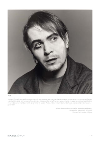 | 97
„Mit Gary Oldman hatte der Photograph Glück. Er kam von einer durchzechten Nacht, aufgelöst, zittrig, ziemlich runter mit den Nerven
- der Nacht, in der er sich von seiner Freundin, dem Hollywood-Star Uma Thurman, getrennt hatte. ‚Er sagte, komm, mach was! Stell mit
mir eine Schweinerei an! Ganz heikle Geschichte.‘ Es wurden Photos, mit denen Gary Oldman bis heute, und das erklärendermassen,
gerne lebt.“
Michel Comte und Moritz von Uslar in: Achermann, Beda (Hrsg.).
Michelcomte, Twenty Years 1979-1999,
München, Paris, London, 1999, n.p.
1873
 