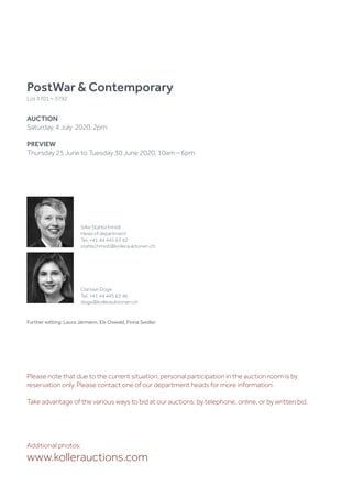 Silke Stahlschmidt
Head of department
Tel. +41 44 445 63 42
stahlschmidt@kollerauktionen.ch
Clarisse Doge
Tel. +41 44 445 63 46
doge@kollerauktionen.ch
Further editing: Laura Järmann, Els Oswald, Fiona Seidler
PostWar  Contemporary
Lot 3701 – 3792
AUCTION
Saturday, 4 July 2020, 2pm
PREVIEW
Thursday 25 June to Tuesday 30 June 2020, 10am – 6pm
Additional photos:
www.kollerauctions.com
Please note that due to the current situation, personal participation in the auction room is by
reservation only. Please contact one of our department heads for more information.
Take advantage of the various ways to bid at our auctions: by telephone, online, or by written bid.
 