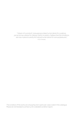 The condition of the works are only partly and in particular cases noted in the catalogue.
Please do not hesitate to contact us for a detailed condition report.
I dream of a social art. I presuppose a deep human desire for sculpture,
just as he has a desire for melody, rhythm or poetry. I believe that the conditions
are now in place to satisfy this natural human desire for sensual pleasures.”
Victor Vasarely
 