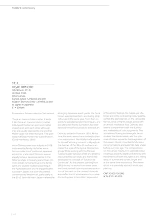 | 22
PostWar  Contemporary
3717
HISAO DOMOTO
(1928 Kyoto 2013)
Untitled. 1961.
Oil on canvas.
Signed, dated, numbered and with
location: Domoto 1961-13 PARIS, as well
as signed in Japanese.
97 × 130 cm.
Provenance: Private collection Switzerland.
“Gutai art does not alter matter: it lends
it life. Gutai art does not distort matter.
In Gutai art the human spirit and matter
shake hands with each other, although
they are usually opposed to one another.
Matter does not enter the spirit. The spirit
does not force matter into subordination”.
(Gutai Manifesto, 1956)
Hsiao Dômoto was born in Kyoto in 1928
into a wealthy family. His father was a
famous collector of traditional Japanese
art and his uncle Inshô Dômoto, was an
equally famous Japanese painter in the
Nihonga style. In his early years, Hisao Dô-
moto initially remained true to the family
spirit and studied traditional painting at
the Kyoto school of art. He enjoyed some
success in Japan, but soon discovered
contemporary western art, particularly at
the 1952 Salon de Mai in Japan – where the
emerging Japanese avant-garde, the Gutai
Group, was represented – and during a trip
to Europe in the same year. From then on-
wards he adopted western techniques, and
was attracted first to Surrealism, but later
devoted himself exclusively to abstract art.
Dômoto settled in France in 1955. At this
time, his works were characterised by their
concrete content. He initially made a name
for himself with airy, romantic calligraphy in
the manner of Zao Wou-Ki, and approxi-
mated the style of the Lyrical Abstraction
group. While working with the Parisian
Galerie Stadler between 1957 and 1960 he
discovered his own style, and from 1960
developed his concept of “Solution de
Continuité”. As the present painting from
1961 shows, his works from these years
are characterised by an impastoed applica-
tion of the paint on the canvas. His works
are a reflection of spontaneous improvisa-
tion and appear to be a direct expression
of his artistic feelings. He makes use of a
broad and richly contrasting colour palette,
so that the paint dances on the canvas like
flames, wind, or frantic waves at sea with
an almost meditative flow. Dômoto also
seems to experiment with the ductility
and malleability of colour pigments. The
sometimes flowing and energetic brush
strokes, the blurred areas, and the spla-
shes of colour appeal to the imagination of
the viewer: clouds, mountain landscapes,
rocky formations and waterfalls take shape
before our inner eye. The compositions
on the canvas may burn in splendid colour,
creating a powerful depth and density, with
movements of both resurgence and fading
away, of sunrise and sunset, bright and
at the same time mysterious. The viewer
is lost in a splendidly abstract landscape
painting.
CHF 30 000 / 50 000
(€ 28 570 / 47 620)
 