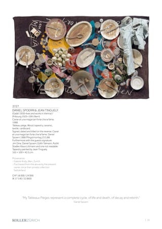 | 35
3727
DANIEL SPOERRI  JEAN TINGUELY
(Galati 1930–lives and works in Vienna) /
(Fribourg 1925–1991 Bern)
Caviar et una magia tan forte che la fame.
1988.
Tableau piège. Wood, tapestry, ceramic,
textile, cardboard.
Signed, dated and titled on the reverse: Caviar
et una magia tan forte che la fame. Daniel
Spoerri 1988 Pfingstmontag 23.5.88.
Furthermore with the guests signature:
Jim Dine, Daniel Spoerri, Edith Talmann, Ruthli
Stadler, Klaus Littmann and one not readable.
Tapestry painted by Jean Tinguely.
165 × 100 × 42.5 cm.
Provenance:
- Galerie Andy Jllien, Zurich.
- Purchased from the above by the present
owner, since then private collection
Switzerland.
CHF 18 000 / 24 000
(€ 17 140 / 22 860)
“My Tableaux Pièges represent a complete cycle, of life and death, of decay and rebirth.”
Daniel Spoerri
 