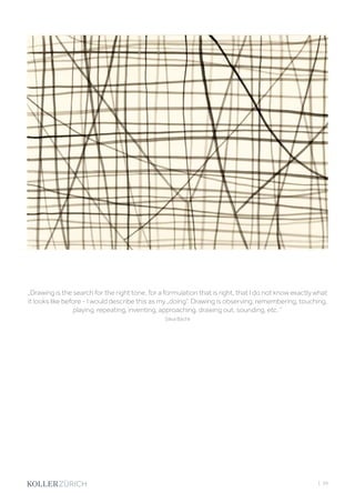 | 39
„Drawing is the search for the right tone, for a formulation that is right, that I do not know exactly what
it looks like before - I would describe this as my „doing“. Drawing is observing, remembering, touching,
playing, repeating, inventing, approaching, drawing out, sounding, etc. “
Siliva Bächli
 