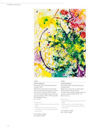 | 42
PostWar  Contemporary
3735
SAM FRANCIS
(San Mateo 1923–1994 Santa Monica)
Untitled. 1991.
Watercolour and acrylic on wove paper.
On the reverse with the signature stamp:
Sam Francis, as well as with the stamp:
The Sam Francis Estate, the archive num-
ber and signature: SF91-4 PR.S / jj3 1991
PR.S Margaret Francis.
61 × 47 cm.
Provenance:
- Galerie Iris Wazzau, Davos (verso with the
label).
- Purchased from the above by the pre-
sent owner, since then private collection
Switzerland.
CHF 20 000 / 30 000
(€ 19 050 / 28 570)
3736
SAM FRANCIS
(San Mateo 1923–1994 Santa Monica)
Untitled. 1990.
Watercolour and acrylic on Japan paper.
On the reverse with the stamp:
The Sam Francis Estate, as well as with the
archive number: S4 45K / SF90 - 127.
60.5 × 45.2 cm.
Provenance:
- Galerie Iris Wazzau, Davos (verso with the
label).
- Purchased from the above by the pre-
sent owner, since then private collection
Switzerland.
CHF 18 000 / 24 000
(€ 17 140 / 22 860)
 