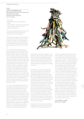 | 44
PostWar  Contemporary
3737
JOHN CHAMBERLAIN
(Rochester/Indiana 1927–2011 New York)
Grass Skirt Opus. 2002.
Painted and chromed steel.
41 × 33 × 32 cm.
Provenance:
- Galerie Karsten Greve, Cologne/St.
Moritz.
- Purchased from the above by the present
owner in 2003, since then private
collection Switzerland.
„The good thing about being an artist, is it‘s
a legitimate way of looking at things
cross-eyed.“ John Chamberlain
The American sculptor John Chamberlain
is one of the most important precursors
of Pop Art, and with his metal sculptures,
rooted as they are in Nouveau Réalisme
and Abstract Expressionism, he is one of
the central figures of American Post War
art.
Born in 1927 in Rochester, Indiana and
raised in Chicago, John Chamberlain stu-
died at the Art Institute of Chicago at the
beginning of the 1950s and there made
his first welded sculptures, inspired by the
work of the sculptor David Smith. He then
studied and taught sculpture and poetry at
the legendary Black Mountain College. The
creative and unconventional atmosphere
there inspired him and shaped his visual
language. In 1957, somewhat by chance,
he discovered his signature assemblage
technique. In the backyard of his friend
Larry River in Southampton, NY, he found
a 1929 Ford. He removed the individual
parts and shaped them into a sculpture, by
repeatedly driving over them with his truck.
This was how the famous work “Shortstop”
came about and his unmistakable tech-
nique of creating sculptures of incompara-
ble poetic expression by reforming found
painted car parts.
His move to New York marked a decisive
turning point. In particular, the encounter
with Franz Kline and Willem de Kooning
exerted a great influence on him and
intensified his discourse with the artistic
positions of Abstract Expressionism. „Kline
gave me structure. De Kooning the colour“,
said Chamberlain later. His solitary position
within American Post-war art is based not
least on his rebellious inclination towards
strong colours in his works – a sculptural
position that was viewed rather sceptically
at that time. The proximity to painting
is evident. Like the Pop Art artists some
years later, Chamberlain made use of
industrial mass-produced objects, which
had a high emotional value within everyday
American culture. By exaggerating the
colours and by redesigning the available
elements, he questioned people’s relati-
onship to these cult objects, while at the
same time expressing pleasure in the play
of colours.
Chamberlain’s work was accompanied
by an urge to break with the traditional
concept of sculpture, and to blur the
boundaries between form and painting.
With his welding technique he translated
the images of Abstract Expressionism into
sculptures. Although the source materials
were prefabricated, and the method of
working using the scrap press only allowed
a certain amount of influence on the part
of the artist, his works were in no way
the products of chance, but were care-
fully composed and intuitively designed
entities, which were often only completed
through the linguistic wit of their titles.
Thus, Chamberlain fuelled the myth that
American Post-war art had arisen from
a synthesis of inspiration, muscle power
and chance, but that at the same time the
artist acted out of a controlled creative
intuition and intention.
For example, he made use of discarded
Cadillacs, engine parts, steel remnants or
rubber for the often metre-high struc-
tures and, despite the intractable nature
of the materials, succeeded in creating
works reminiscent of living bodies, birds,
trees, ships or flowers. The title of the work
offered here at auction “Grass Skirt Opus”
refers to Chamberlain’s parallels between
nature and culture. He goes even further
in his adaptation of the Abstract Expres-
sionists’ mythology of nature than his
co-combatants. When Jackson Pollock as-
sumes this idea with the statement: “I am
nature”, Chamberlain astutely postulates:
“Culture is nature”, and in this he considers
man-made things to be as much part of
nature as birds’ nests or beaver dams. This
tension between untamed nature and
symmetry is correspondingly reflected in
his works. In his late work the compactness
of the early sculptures is often broken
up to create an airy, playful arrangement
of coloured steel and chrome elements.
The work offered here, “Grass Skirt Opus”,
shows his virtuosity through the transfor-
mation of industrial metal bodywork into
light floating objects. At the same time,
Chamberlain does not wish to explain his
art. “Everyone wants to know what it me-
ans”, he said. „Even if I knew, I would only
know what I think it means“.
CHF 100 000 / 150 000
(€ 95 240 / 142 860)
 