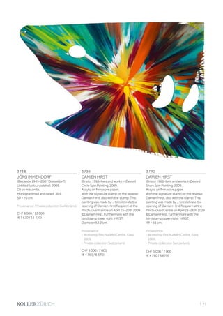 | 47
3738
JÖRG IMMENDORF
(Bleckede 1945–2007 Düsseldorf)
Untitled (colour palette). 2005.
Oil on masonite.
Monogrammed and dated: JI05.
50 × 70 cm.
Provenance: Private collection Switzerland.
CHF 8 000 / 12 000
(€ 7 620 / 11 430)
3740
DAMIEN HIRST
(Bristol 1965–lives and works in Devon)
Shark Spin Painting. 2009.
Acrylic on firm wove paper.
With the signature stamp on the reverse:
Damien Hirst, also with the stamp: This
painting was made by ... to celebrate the
opening of Damien Hirst Requiem at the
PinchuckArtCentre on April 25-26th 2009
©Damien Hirst. Furthermore with the
blindstamp upper right : HIRST.
49 × 66 cm.
Provenance:
- Workshop PinchuckArtCentre, Kiew,
2009.
- Private collection Switzerland.
CHF 5 000 / 7 000
(€ 4 760 / 6 670)
3739
DAMIEN HIRST
(Bristol 1965–lives and works in Devon)
Circle Spin Painting. 2009.
Acrylic on firm wove paper.
With the signature stamp on the reverse:
Damien Hirst, also with the stamp: This
painting was made by ... to celebrate the
opening of Damien Hirst Requiem at the
PinchuckArtCentre on April 25-26th 2009
©Damien Hirst. Furthermore with the
blindstamp lower right: HIRST.
Diameter 52.2 cm.
Provenance:
- Workshop PinchuckArtCentre, Kiew,
2009.
- Private collection Switzerland.
CHF 5 000 / 7 000
(€ 4 760 / 6 670)
 