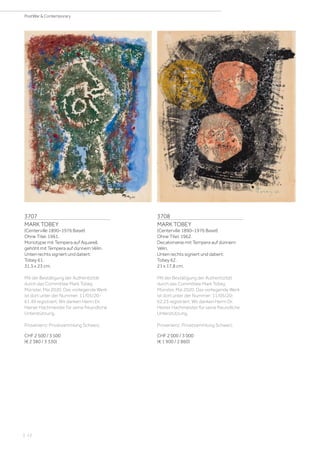 | 12
PostWar  Contemporary
3707
MARK TOBEY
(Centerville 1890–1976 Basel)
Ohne Titel. 1961.
Monotypie mit Tempera auf Aquarell,
gehöht mit Tempera auf dünnem Vélin.
Unten rechts signiert und datiert:
Tobey 61.
31,5 x 23 cm.
Mit der Bestätigung der Authentizität
durch das Committee Mark Tobey,
Münster, Mai 2020. Das vorliegende Werk
ist dort unter der Nummer: 11/05/20-
61.49 registriert. Wir danken Herrn Dr.
Heiner Hachmeister für seine freundliche
Unterstützung.
Provenienz: Privatsammlung Schweiz.
CHF 2 500 / 3 500
(€ 2 380 / 3 330)
3708
MARK TOBEY
(Centerville 1890–1976 Basel)
Ohne Titel. 1962.
Decalomanie mit Tempera auf dünnem
Vélin.
Unten rechts signiert und datiert:
Tobey 62.
21 x 17,8 cm.
Mit der Bestätigung der Authentizität
durch das Committee Mark Tobey,
Münster, Mai 2020. Das vorliegende Werk
ist dort unter der Nummer: 11/05/20-
62.23 registriert. Wir danken Herrn Dr.
Heiner Hachmeister für seine freundliche
Unterstützung.
Provenienz: Privatsammlung Schweiz.
CHF 2 000 / 3 000
(€ 1 900 / 2 860)
 