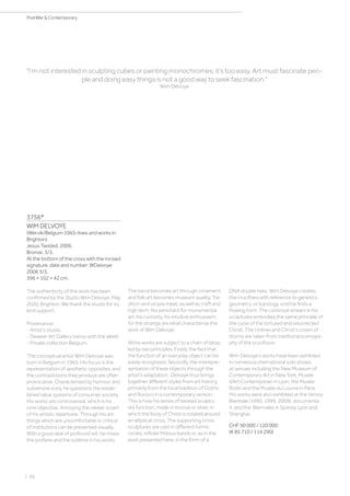 | 66
PostWar  Contemporary
3756*
WIM DELVOYE
(Wervik/Belgium 1965–lives and works in
Brighton)
Jesus Twisted. 2006.
Bronze. 3/3.
At the bottom of the cross with the incised
signature, date and number: WDelvoye
2006 3/3.
396 × 102 × 42 cm.
The authenticity of this work has been
confirmed by the Studio Wim Delvoye, May
2020, Brighton. We thank the studio for its
kind support.
Provenance:
- Artist‘s studio.
- Deweer Art Gallery (verso with the label).
- Private collection Belgium.
The conceptual artist Wim Delvoye was
born in Belgium in 1965. His focus is the
representation of aesthetic opposites, and
the contradictions they produce are often
provocative. Characterised by humour and
subversive irony, he questions the estab-
lished value systems of consumer society.
His works are controversial, which is his
core objective. Annoying the viewer is part
of his artistic repertoire. Through his art,
things which are uncomfortable or critical
of institutions can be presented visually.
With a good deal of profound wit, he mixes
the profane and the sublime in his works.
The banal becomes art through ornament,
and folk art becomes museum quality. Tra-
dition and utopia meet, as well as craft and
high tech. His penchant for monumental
art, his curiosity, his intuitive enthusiasm
for the strange are what characterise the
work of Wim Delvoye.
All his works are subject to a chain of ideas,
led by two principles. Firstly, the fact that
the function of an everyday object can be
easily recognised. Secondly, the misrepre-
sentation of these objects through the
artist’s adaptation. Delvoye thus brings
together different styles from art history,
primarily from the local tradition of Gothic
and Rococo in a contemporary version.
This is how his series of twisted sculptu-
res function, made in bronze or silver, in
which the body of Christ is rotated around
an elliptical cross. The supporting cross
sculptures are cast in different forms:
circles, infinite Möbius bands or, as in the
work presented here, in the form of a
I’m not interested in sculpting cubes or painting monochromes, it’s too easy. Art must fascinate peo-
ple and doing easy things is not a good way to seek fascination.
Wim Delvoye
DNA double helix. Wim Delvoye creates
the crucifixes with reference to genetics,
geometry, or topology, until he finds a
flowing form. The continual stream in his
sculptures embodies the same principle of
the cycle of the tortured and resurrected
Christ. The clothes and Christ’s crown of
thorns are taken from traditional iconogra-
phy of the crucifixion.
Wim Delvoye’s works have been exhibited
in numerous international solo shows,
at venues including the New Museum of
Contemporary Art in New York, Musée
d’Art Contemporain in Lyon, the Musée
Rodin and the Musée du Louvre in Paris.
His works were also exhibited at the Venice
Biennale (1990, 1999, 2009), documenta
4, and the Biennales in Sydney, Lyon and
Shanghai.
CHF 90 000 / 120 000
(€ 85 710 / 114 290)
 