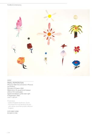 | 68
PostWar  Contemporary
3757
PAVEL PEPPERSTEIN
(Moscow 1966–lives and works in Moscow
and Tel Aviv)
Monsters of Flowers. 2002.
Watercolour, ink, gouache and opaque
white on firm wove paper.
Signed and dated in cyrillic lower right:
P. Pepperstein, 2002.
114.7 × 142 cm.
Provenance:
- Galerie Elisabeth Kaufmann, Zurich.
- Purchased from the above by the pre-
sent owner, since then private collection
England.
CHF 4 000 / 6 000
(€ 3 810 / 5 710)
 