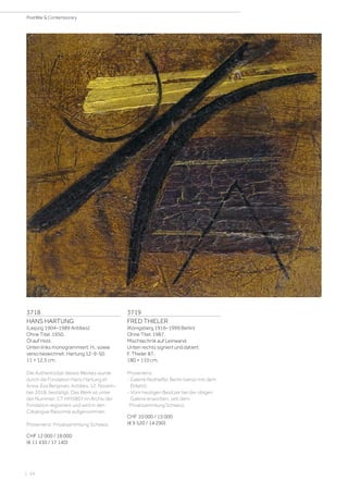 | 24
PostWar  Contemporary
3718
HANS HARTUNG
(Leipzig 1904–1989 Antibes)
Ohne Titel. 1950.
Öl auf Holz.
Unten links monogrammiert: H., sowie
verso bezeichnet: Hartung 12-9-50.
11 × 12,3 cm.
Die Authentizität dieses Werkes wurde
durch die Fondation Hans Hartung et
Anna-Eva Bergman, Antibes, 12. Novem-
ber 2018, bestätigt. Das Werk ist unter
der Nummer: CT HH5807 im Archiv der
Fondation registriert und wird in den
Catalogue Raisonné aufgenommen.
Provenienz: Privatsammlung Schweiz.
CHF 12 000 / 18 000
(€ 11 430 / 17 140)
3719
FRED THIELER
(Königsberg 1916–1999 Berlin)
Ohne Titel. 1987.
Mischtechnik auf Leinwand.
Unten rechts signiert und datiert:
F. Thieler 87.
180 × 110 cm.
Provenienz:
- Galerie Nothelfer, Berlin (verso mit dem
Etikett).
- Vom heutigen Besitzer bei der obigen
Galerie erworben, seit dem
Privatsammlung Schweiz.
CHF 10 000 / 15 000
(€ 9 520 / 14 290)
 