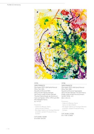 | 42
PostWar  Contemporary
3735
SAM FRANCIS
(San Mateo 1923–1994 Santa Monica)
Ohne Titel. 1991.
Aquarell und Acryl auf Vélin.
Verso mit dem Signaturstempel:
Sam Francis, sowie mit dem Stempel:
The Sam Francis Estate, der Archivnum-
mern und Signatur: SF91-4 PR.S / jj3 1991
PR.S Margaret Francis.
61 × 47 cm.
Provenienz:
- Galerie Iris Wazzau, Davos
(verso mit dem Etikett).
- Bei obiger Galerie vom heutigen Besitzer
erworben, seitdem Privatsammlung
Schweiz.
CHF 20 000 / 30 000
(€ 19 050 / 28 570)
3736
SAM FRANCIS
(San Mateo 1923–1994 Santa Monica)
Ohne Titel. 1990.
Aquarell und Acryl auf Japanpapier.
Verso mit dem Stempel: The Sam Francis
Estate, sowie mit den Archivnummern:
S4 45K / SF90 - 127.
60,5 × 45,2 cm.
Provenienz:
- Galerie Iris Wazzau, Davos
(verso mit dem Etikett).
- Bei obiger Galerie vom heutigen Besitzer
erworben, seitdem Privatsammlung
Schweiz.
CHF 18 000 / 24 000
(€ 17 140 / 22 860)
 