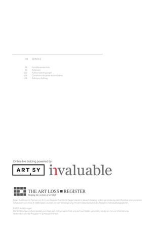98	 SERVICE	
									
	
	 98	 Künstlerverzeichnis	
	 99	 Adressen 	
	 102	 Auktionsbedingungen 
	 104	 Conditions de vente aux enchères	
	 106	 Auktions-Auftrag
Koller Auktionen ist Partner von Art Loss Register. Sämtliche Gegenstände in diesem Katalog, sofern sie eindeutig identifizierbar sind und einen
Schätzwert von mind. € 1000 haben, wurden vor der Versteigerung mit dem Datenbestand des Registers individuell abgeglichen.
EURO-Schätzungen
Die Schätzungen in Euro wurden zum Kurs von 1.05 umgerechnet und auf zwei Stellen gerundet, sie dienen nur zur Orientierung.
Verbindlich sind die Angaben in Schweizer Franken.
Online live bidding powered by
 
