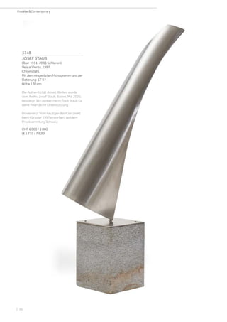 | 56
PostWar  Contemporary
3748
JOSEF STAUB
(Baar 1931–2006 Schlieren)
Vela al Viento. 1997.
Chromstahl.
Mit dem eingeritzten Monogramm und der
Datierung: ST 97.
Höhe 120 cm.
Die Authentizität dieses Werkes wurde
vom Archiv Josef Staub, Baden, Mai 2020,
bestätigt. Wir danken Herrn Fredi Staub für
seine freundliche Unterstützung.
Provenienz: Vom heutigen Besitzer direkt
beim Künstler 1997 erworben, seitdem
Privatsammlung Schweiz.
CHF 6 000 / 8 000
(€ 5 710 / 7 620)
 