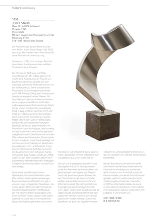 | 58
PostWar  Contemporary
3751
JOSEF STAUB
(Baar 1931–2006 Schlieren)
Phoenix. 1995.
Chromstahl.
Mit dem eingeritzten Monogramm und der
Datierung: ST 95.
179 × 100 × 86 cm (inkl. Sockel).
Die Authentizität dieses Werkes wurde
vom Archiv Josef Staub, Baden, Mai 2020,
bestätigt. Wir danken Herrn Fredi Staub für
seine freundliche Unterstützung.
Provenienz: 1997 vom heutigen Besitzer
direkt beim Künstler erworben, seitdem
Privatsammlung Schweiz.
Der Schweizer Bildhauer und Maler
Josef Staub ist 1931 in Baar geboren. Er
macht eine Ausbildung zum Maurer und
Bauführer, allerdings wendet sich sein
Interesse schnell der Bildenden Kunst und
der Bildhauerei zu. Seine künstlerische
Ausbildung ist überwiegend autodidak-
tisch. Mit Anfang 20 liegt sein Schwerpunkt
bereits vorwiegend bei der Malerei. Mit
Spachtel und pastosen Farben entstehen
seine ungegenständlichen, kraftvollen
und ausgewogenen Kompositionen. Nach
seiner ersten erfolgreichen Ausstellung
1956 in Zug, erhält er zwei Mal, 1957 und
1959, ein Eidgenössisches Kunststipen-
dium. Seine erste Ausstellung in Zürich
findet 1959 in der Galerie Palette statt.
Der Schritt zum Plastischen erfolgt in
den 60er Jahren. Er experimentiert mit
Aluminium- und Bronzeguss, und ist stetig
auf der Suche nach einer immer glatteren
und glänzenderen Oberfläche, bis er in den
70er Jahren das Material des Chromstahls
für sich entdeckt. Josef Staub beteiligt sich
von nun an immer häufiger an Skulpturen-
ausstellungen im In- und Ausland, und er
bekommt zahlreiche Aufträge für Kunst
am Bauprojekte in den Schweizer Kanto-
nen Zürich, Zug, Aargau, Solothurn und St.
Gallen. In den 70er und 80er Jahren ist er
zunehmend mit internationalen Aufträgen,
in Spanien, Frankreich, Italien und den USA
beschäftigt.
Seine erste spiralförmige Chrom-
stahlskulptur entsteht ebenfalls in den
70er Jahren. Das Ergebnis jahrelangen
Experimentierens reflektiert sich gut in
unseren zwei vorliegenden Skulpturen, die
in den Jahren 1995 und 1997 entstehen:
die perfekt gearbeiteten Hohlblechkör-
per mit einem sanften Seidenglanz und
einer sachlich-kühlen, jedoch nicht kalten
Oberfläche. Dank des Chromstahls hat
Staub das Material gefunden, das seinen
Intentionen voll entspricht. Seine geome-
trisch-abstrakten Formen entwickeln sich
massgeblich aus Linien und Flächen.
Die von uns angebotene Spiralform und
die Segelform (Los 3748) imponieren
durch ihre Kühnheit der Konstruktion bei
gleichzeitiger Leichtigkeit und Eleganz.
Durch die geschwungenen Bänder, die
der Chromstahl in den Raum schreibt,
wird ein starker Wechsel von Licht und
Schatten erzeugt. Die Lichtverhältnisse
erwecken die geschmeidigen Formen
zum Leben. Jede seiner Skulpturen hat ihr
eigenes Licht. Der Betrachter findet den
passenden Winkel, indem er sich um die
plastischen Körper bewegt. Sowohl die
Spiralform als auch die Segelform haben
vollkommen unterschiedliche Erscheinun-
gen, je nachdem von welcher Seite man sie
betrachtet.
Bei der Entstehung seiner Kunstwerke
steht keine mathematischtheoretische
Methode im Vordergrund, sondern er
geht empirisch vor: er erstellt zunächst
Kartonmodelle, von denen Schnittmuster
gedreht, geformt und in eine räumliche
Ordnung gebracht werden. Daraufhin
schafft er erste Gipsmodelle, die seine
ersten Ideen konkretisieren. Nach zahlrei-
chen Variationen setzt er schliesslich sein
Ergebnis in Chromstahl um.
CHF 7 000 / 9 000
(€ 6 670 / 8 570)
 