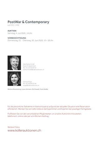 Weitere Bearbeitung: Laura Järmann, Els Oswald, Fiona Seidler
PostWar & Contemporary
Lot 3701 – 3792
AUKTION
Samstag, 4. Juli 2020, 14 Uhr
VORBESICHTIGUNG
Donnerstag, 25. - Dienstag, 30. Juni 2020, 10 – 18 Uhr
Weitere Fotos:
www.kollerauktionen.ch
Silke Stahlschmidt
Head of department
Tel. +41 44 445 63 42
stahlschmidt@kollerauktionen.ch
Clarisse Doge
Tel. +41 44 445 63 46
doge@kollerauktionen.ch
Für die persönliche Teilnahme im Auktionssaal ist aufgrund der aktuellen Situation eine Reservation
erforderlich. Wenden Sie sich dafür bitte an die Expertinnen und Experten der jeweiligen Fachgebiete.
Profitieren Sie von den verschiedenen Möglichkeiten, an unseren Auktionen mitzubieten:
telefonisch, online oder per schriftlichem Auftrag.
 