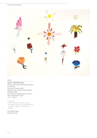 | 68
PostWar  Contemporary
3757
PAVEL PEPPERSTEIN
(Moskau 1966–lebt und arbeitet in Moskau
und Tel Aviv)
Monsters of Flowers. 2002.
Aquarell, Tinte, Gouache und Deckweiss
auf festem Vélin.
Unten rechts in kyrillisch signiert und da-
tiert: P. Pepperstein, 2002.
114,7 × 142 cm.
Provenienz:
- Galerie Elisabeth Kaufmann, Zürich.
- Bei obiger Galerie vom heutigen Besitzer
erworben, seitdem Privatsammlung
England.
CHF 4 000 / 6 000
(€ 3 810 / 5 710)
 
