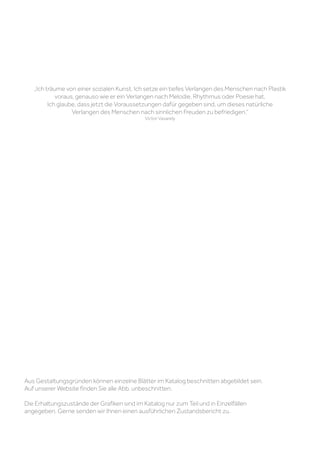 Aus Gestaltungsgründen können einzelne Blätter im Katalog beschnitten abgebildet sein.
Auf unserer Website finden Sie alle Abb. unbeschnitten.
Die Erhaltungszustände der Grafiken sind im Katalog nur zum Teil und in Einzelfällen
angegeben. Gerne senden wir Ihnen einen ausführlichen Zustandsbericht zu.
„Ich träume von einer sozialen Kunst. Ich setze ein tiefes Verlangen des Menschen nach Plastik
voraus, genauso wie er ein Verlangen nach Melodie, Rhythmus oder Poesie hat.
Ich glaube, dass jetzt die Voraussetzungen dafür gegeben sind, um dieses natürliche
Verlangen des Menschen nach sinnlichen Freuden zu befriedigen.“
Victor Vasarely
 