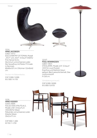 Design
1214
ARNE JACOBSEN
(1902-1971)
EGG CHAIR MIT OTTOMAN, Modell
„3317“ und „3327“, Entwurf 1958 für
Fritz Hansen & Co.
Aluminium und schwarzes Leder.
Der Sesselfuss mit Marke: FH made
in Denmark.
80x60x107 cm; Ottoman: 53x40x42
cm.
Hocker mit Klebeetikette.
CHF 3 000 / 5 000
(€ 2 500 / 4 170)
| 84
1216
ARNE VODDER
(1926-2009)
FOLGE VON 3 FAUTEUILS,
Modell „418“, Entwurf um
1955/60 für Sibast
Palisander und schwarzes Leder.
Etikette Sibast.
59x51x77 cm.
CHF 900 / 1 400
(€ 750 / 1 170)
1215*
POUL HENNINGSEN
(1894-1967)
STEHLAMPE, Modell „4/3“, Entwurf
1933 für Louis Poulsen
Eisenfuss und Stahlrohr braun
gefasst, Blech weiss/rot bemalt, Glas
und Kunststoff.
H 156 cm.
Verkabelung erneuert.
CHF 6 000 / 8 000
(€ 5 000 / 6 670)
 