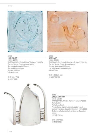| 114
Design
1283
MAX ERNST
(1891-1976)
GLASKACHEL, Modell „Face“, Entwurf 1964 für
Centro Studio Pittori Arte del Vetro
(Fucina degli Angeli), Murano
Blaues Alexandritglas.
Signiert: M Ernst.
19,5x16,5 cm.
CHF 500 / 700
(€ 420 / 580)
1284
JEAN ARP
(1886-1966)
GLASKACHEL, Modell „Rooster“, Entwurf 1964 für
Centro Studio Pittori Arte del Vetro
(Fucina degli Angeli), Murano
Lachsfarbenes Alexandritglas.
19,5x20 cm.
CHF 1 000 / 1 500
(€ 830 / 1 250)
1285
LINO SABATTINI
(1925-2016)
KAFFEEKANE, Modell „Fenice“, Entwurf 1989
für Sabattini
Metall versilbert.
An der Seite signiert, betitelt, datiert und
bezeichnet: Lino Sabattini „Fenice“ 1989/1990
Collezione Sabattini Italy. Unten mit Sabattini
Logo.
H 24, B 24 cm.
CHF 500 / 700
(€ 420 / 580)
 