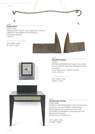 | 136
1330
FRANZ WEST
(1947-2012)
HÄNGELAMPE, Modell „Haus Lightlampe“, Entwurf
1989/91 für die Kollektion Meta Memphis
Eisenkette versteift.
L 180 cm.
Produziert anfangs 2000.
CHF 2 000 / 3 000
(€ 1 670 / 2 500)
1331
PHILIPPE STARCK
(1949)
EIN PAAR KAMINBÖCKE, Modell „Tito Lucifer“,
Entwurf 1986 für Alessi/Owo (Royalton Hotel)
Gusseisen.
Unten bezeichnet: STARCK IN OWO.
H 28, L 38,5 cm.
In Originalverpackung.
CHF 1 000 / 1 500
(€ 830 / 1 250)
Design
1332
HANNES WETTSTEIN
(1958-2008)
KONSOLE UND HÄNGEKÄSTCHEN, Modell „View“
und „Nemo“, Entwurf 1989 für CeHa Design
Spanholzplatte mit schwarzem Furnier und
Schubladen mit Metallfront. Magnetischer Griff.
Etikette CeHa Design.
81x52x75 bzw. 39x32x42 cm.
CHF 2 500 / 3 700
(€ 2 080 / 3 080)
 
