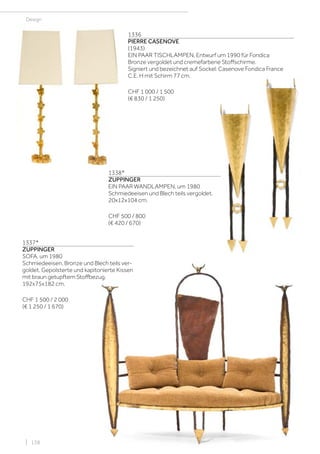 | 138
Design
1336
PIERRE CASENOVE
(1943)
EIN PAAR TISCHLAMPEN, Entwurf um 1990 für Fondica
Bronze vergoldet und cremefarbene Stoffschirme.
Signiert und bezeichnet auf Sockel: Casenove Fondica France
C.E. H mit Schirm 77 cm.
CHF 1 000 / 1 500
(€ 830 / 1 250)
1337*
ZUPPINGER
SOFA, um 1980
Schmiedeeisen, Bronze und Blech teils ver-
goldet. Gepolsterte und kapitonierte Kissen
mit braun getupftem Stoffbezug.
192x75x182 cm.
CHF 1 500 / 2 000
(€ 1 250 / 1 670)
1338*
ZUPPINGER
EIN PAAR WANDLAMPEN, um 1980
Schmiedeeisen und Blech teils vergoldet.
20x12x104 cm.
CHF 500 / 800
(€ 420 / 670)
 
